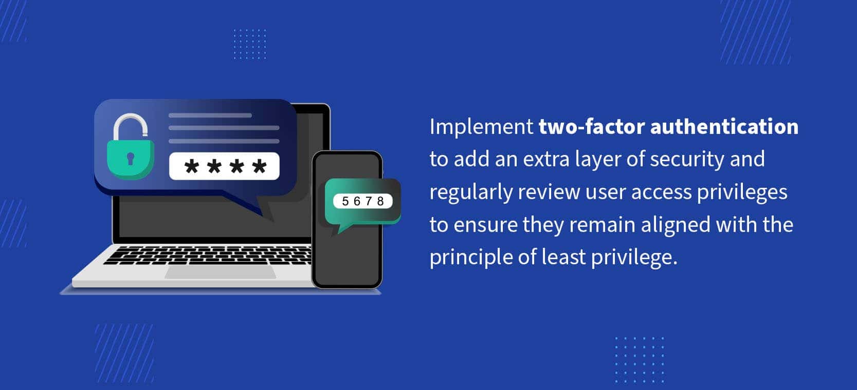 02-implement-2-factor-authentication Implement two-factor authentication to add an extra layer of security and regularly review user access privileges to ensure they remain aligned with the principle of least privilege.
